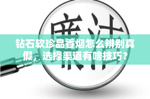 钻石软珍品香烟怎么辨别真假，选择渠道有啥技巧？
